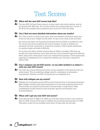 Test Scores
Q:
A:
Q:
A:

What will the new SAT scores look like?
The new SAT will have three scores in writing, math, and critical reading, each on
the familiar 200–800 scale. You will also receive two writing subscores; a score of
20–80 for the multiple-choice questions and a score of 2–12 for the essay.

Can I ﬁnd out more detailed information about my results?
Yes. There will be an online score report with more detailed information about your
scores as well as your college success skills. A copy of your essay is also provided.
For certain test dates, the Question-and-Answer Service (QAS) is available for a fee.
You can see the actual questions and correct answers, as well as whether you
answered correctly, incorrectly, or omitted the question. QAS includes information
on question types and levels of difﬁculty.
For all other test dates, Student Answer Service (SAS) is available. SAS does not
provide the actual questions, but it does send you a list of question types and difﬁculty
levels, along with a description of how you answered the questions. Check registration
materials or collegeboard.com to determine whether your test date is eligible for
QAS or SAS.

Q:

Can I compare my old SAT scores—or my older brother’s or sister’s—
with my new SAT scores?

A:

The math and critical reading test scores can be compared to the existing math and
verbal scores. This is something colleges need for consistency in admissions
requirements. However, the SAT writing section is completely new.

Q:
A:

How will colleges use my scores?

Q:
A:

10

Colleges and universities use the SAT as one of many factors in admissions decisions.
Most colleges consider high school transcripts to be the most important factor of all.
That includes your grades and the level of courses taken in high school. Other
considerations include extracurricular activities, special circumstances, and
recommendations.

When will I get my new SAT test scores?
If you take the SAT on March 12, 2005, you will have online access to your scores on
April 11, 2005. Scores will be sent to colleges and universities starting April 15, 2005.
Thereafter, scores will be available online about 16 days after the test date.

 