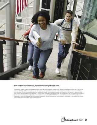 For further information, visit www.collegeboard.com.
Copyright © 2004 by College Entrance Examination Board. All rights reserved. College Board, Advanced Placement Program, AP, One-on-One
with the SAT, SAT, SAT Learning Center, and the acorn logo are registered trademarks of the College Entrance Examination Board. College
Success Skills, connect to college success, SAT Preparation Booklet, SAT Preparation Center, SAT Question of the Day, SAT Reasoning Test,
SAT Subject Test, ScoreWrite, The Ofﬁcial SAT Online Course, The Ofﬁcial SAT Study Guide: For the New SAT, and The Ofﬁcial SAT Teacher’s
Guide are trademarks owned by the College Entrance Examination Board. PSAT/NMSQT is a registered trademark of the College Entrance
Examination Board and National Merit Scholarship Corporation. All other products and services may be trademarks of their respective owners.
Visit College Board on the Web: www.collegeboard.com.

15

 