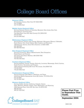 College Board Ofﬁces
National Ofﬁce

45 Columbus Avenue, New York, NY 10023-6992
212 713-8000
212 713-8255 (fax)

Middle States Regional Ofﬁce

Serving Delaware, District of Columbia, Maryland, New Jersey, New York,
Pennsylvania, and Puerto Rico
Two Bala Plaza, Suite 900, Bala Cynwyd, PA 19004-1501
610 227-2550
610 227-2580 (fax)

Midwestern Regional Ofﬁce

Serving Illinois, Indiana, Iowa, Kansas, Michigan, Minnesota, Missouri, Nebraska,
North Dakota, Ohio, South Dakota, West Virginia, and Wisconsin
1560 Sherman Avenue, Suite 1001, Evanston, IL 60201-4805
847 448-7900
847 448-7943 (fax)

New England Regional Ofﬁce

Serving Connecticut, Maine, Massachusetts, New Hampshire,
Rhode Island, and Vermont
470 Totten Pond Road, Waltham, MA 02451-1982
781 663-2700
781 663-2743 (fax)

Southern Regional Ofﬁce

Serving Alabama, Florida, Georgia, Kentucky, Louisiana, Mississippi, North Carolina,
South Carolina, Tennessee, and Virginia
3700 Crestwood Parkway NW, Suite 700, Duluth, GA 30096-7155
770 225-4000
770 225-4062 (fax)

Southwestern Regional Ofﬁce

Serving Arkansas, New Mexico, Oklahoma, and Texas
4330 South MoPac Expressway, Suite 200, Austin, TX 78735-6735
512 721-1800
512 721-1841 (fax)

Western Regional Ofﬁce

Serving Alaska, Arizona, California, Colorado, Hawaii,
Idaho, Montana, Nevada, Oregon, Utah, Washington, and Wyoming
2099 Gateway Place, Suite 550, San Jose, CA 95110-1051
408 367-1515
408 367-1459 (fax)

Please Feel Free
to Reproduce This
Guide.
September 2004
040011308

 