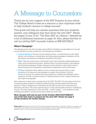 A Message to Counselors
Thank you for your support of the SAT Program at your school.
The College Board is here as a resource in your important work
to help students connect to college success™.
This guide will help you answer questions that your students,
parents, and colleagues may have about the new SAT®. Please
see pages 12 and 13 for “The New SAT at a Glance,” followed by
a list of additional resources on page 14. Also, please feel free to
call our toll-free SAT counselor hotline at 888 SAT-HELP.
What's Changing?
The changes to the test will not make it more difﬁcult. Students are very likely to do as well
on the new SAT as on the current one. The changes are as follows:
• Critical Reading: The new critical reading section, currently known as the verbal
section, will continue to include short and long reading passages. Analogies will be
eliminated, and sentence-completion questions will remain.
• Math: The new math section will include topics from third-year college-preparatory
math, such as exponential growth, absolute value, functional notation, and negative
and fractional exponents. Greater emphasis will be placed on other topics such as
linear functions and scatterplots. Quantitative comparisons will be eliminated.
• Writing: Students will be asked to write an essay that requires them to take
a position on an issue and use examples to support their position. It will be
similar to the type of on-demand writing required on college tests. Multiple-choice
questions will test a student’s ability to identify sentence errors, improve sentences,
and improve paragraphs.
Also important is what will not change about the SAT. The SAT will still measure the kind
of reasoning skills needed for college by assessing how students apply what they have
learned in school. Colleges and universities use the SAT as only one of many factors in
admission decisions. The most important factor is high school grades earned in challenging
courses. The best preparation for the new SAT— and for college —is for students to take
challenging academic courses and to read widely and write often.

Most changes will also be part of the October 2004 PSAT/NMSQT ,
one of the best ways to prepare for the new SAT. Please see page 5
of this brochure for further details.
®

Please note: Registrations for the new SAT will be processed starting early in December. Students can register now
using paper forms; however, they will not gain any advantage in doing so. Please remind students who still want to
register by mail to send in only one registration and one payment per envelope.

2

 