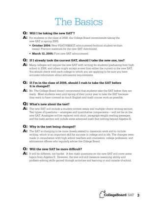 The Basics
Q:
A:

Will I be taking the new SAT ?
®

For students in the class of 2006, the College Board recommends taking the
new SAT in spring 2005.
• October 2004: New PSAT/NMSQT administered (without student-written
essay). Practice materials for the new SAT distributed.
• March 12, 2005: First new SAT administered.

Q:
A:

Q:
A:

Q:

If I already took the current SAT, should I take the new one, too?
Many colleges will require the new SAT with writing for students graduating from high
school in 2006, and others might accept scores from either the current or the new SAT.
You should check with each college to which you are applying to be sure you have
accurate information about admissions requirements.

If I’m in the class of 2006, should I rush to take the SAT before
it is changed?
No. The College Board doesn’t recommend that students take the SAT before they are
ready. Most students wait until spring of their junior year to take the SAT because
they want to have covered as much English and math course work as possible.

What’s new about the test?

A:

The new SAT will include a student-written essay and multiple-choice writing section.
Two types of questions— analogies and quantitative comparisons—will not be on the
new SAT. Analogies will be replaced with short, paragraph-length reading passages,
and the math section will include some advanced math (but nothing beyond Algebra II).

Q:
A:

Why is the test being changed?

Q:
A:

The SAT is changing to be more closely related to classroom work and to include
writing, which is an important skill for success in college and in life. The changes were
made in consultation with high school teachers and counselors, college professors, and
admissions ofﬁcers who regularly advise the College Board.

Will the new SAT be more difﬁcult?
It will be different, not harder. A few math questions on the new SAT will cover some
topics from Algebra II. However, the test will still measure reasoning ability and
problem-solving skills gained through activities and learning in and outside of school.

3

 