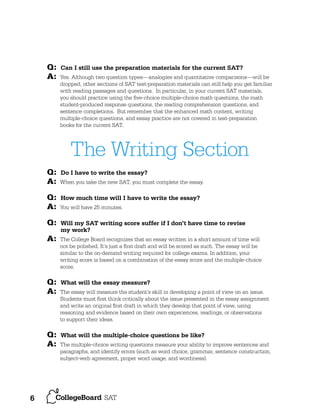Q:
A:

Can I still use the preparation materials for the current SAT?
Yes. Although two question types—analogies and quantitative comparisons—will be
dropped, other sections of SAT test-preparation materials can still help you get familiar
with reading passages and questions. In particular, in your current SAT materials,
you should practice using the ﬁve-choice multiple-choice math questions, the math
student-produced response questions, the reading comprehension questions, and
sentence completions. But remember that the enhanced math content, writing
multiple-choice questions, and essay practice are not covered in test-preparation
books for the current SAT.

The Writing Section
Q:
A:
Q:
A:
Q:

Do I have to write the essay?
When you take the new SAT, you must complete the essay.

How much time will I have to write the essay?
You will have 25 minutes.

Will my SAT writing score suffer if I don’t have time to revise
my work?

A:

The College Board recognizes that an essay written in a short amount of time will
not be polished. It’s just a ﬁrst draft and will be scored as such. The essay will be
similar to the on-demand writing required for college exams. In addition, your
writing score is based on a combination of the essay score and the multiple-choice
score.

Q:
A:

What will the essay measure?

Q:
A:

6

The essay will measure the student’s skill in developing a point of view on an issue.
Students must ﬁrst think critically about the issue presented in the essay assignment
and write an original ﬁrst draft in which they develop that point of view, using
reasoning and evidence based on their own experiences, readings, or observations
to support their ideas.

What will the multiple-choice questions be like?
The multiple-choice writing questions measure your ability to improve sentences and
paragraphs, and identify errors (such as word choice, grammar, sentence construction,
subject-verb agreement, proper word usage, and wordiness).

 
