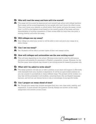 Q:
A:

Q:
A:
Q:
A:
Q:
A:
Q:
A:

Q:
A:

Who will read the essay and how will it be scored?
The essay will be scored by experienced and trained high school and college teachers.
Each essay will be scored separately by two people who won’t know the other’s score.
They won’t know your identity or school either. Each reader will give the essay a score
from 1 to 6 (6 is the highest score) based on the overall quality of the essay and your
demonstration of writing competence. If their scores differ by more than one point, a
scoring director will score the essay.

Will colleges see my essay?
Any college you send your scores to will be able to view and print your essay at no
extra charge.

Can I see my essay?
Yes. Students will be able to access copies of their own essays online.

How will colleges and universities use the new writing score?
This will vary depending on the school. Writing scores may be used for admissions
decisions and possibly for placement in English composition courses. However, for the
ﬁrst few years, some schools may choose to use writing scores for research purposes only.

What will I be asked to write about?
The essay question will ask you to take a position on an issue and support it effectively
with examples from your studies or experience. It will be an open-ended question so
you can answer it successfully in many different ways. The prompt will be written in a
way that will be accessible to all students, including those who are English language
learners, and will not use literary terms or rely on knowledge of any speciﬁc books.

Can I prepare an essay ahead of time?
No. Though your essay may include examples from your own class work, reading, and
experience, it must answer the question directly. Essays not written on the essay
assignment will receive a score of zero.

7

 
