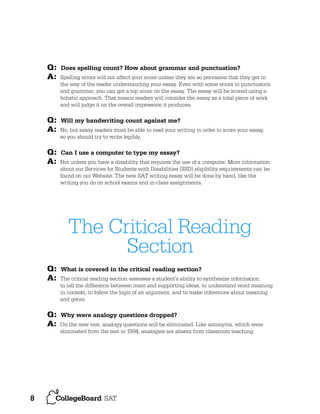 Q:
A:

Q:
A:
Q:
A:

Does spelling count? How about grammar and punctuation?
Spelling errors will not affect your score unless they are so pervasive that they get in
the way of the reader understanding your essay. Even with some errors in punctuation
and grammar, you can get a top score on the essay. The essay will be scored using a
holistic approach. That means readers will consider the essay as a total piece of work
and will judge it on the overall impression it produces.

Will my handwriting count against me?
No, but essay readers must be able to read your writing in order to score your essay,
so you should try to write legibly.

Can I use a computer to type my essay?
Not unless you have a disability that requires the use of a computer. More information
about our Services for Students with Disabilities (SSD) eligibility requirements can be
found on our Website. The new SAT writing essay will be done by hand, like the
writing you do on school exams and in-class assignments.

The Critical Reading
Section
Q:
A:

Q:
A:

8

What is covered in the critical reading section?
The critical reading section assesses a student’s ability to synthesize information,
to tell the difference between main and supporting ideas, to understand word meaning
in context, to follow the logic of an argument, and to make inferences about meaning
and genre.

Why were analogy questions dropped?
On the new test, analogy questions will be eliminated. Like antonyms, which were
eliminated from the test in 1994, analogies are absent from classroom teaching.

 
