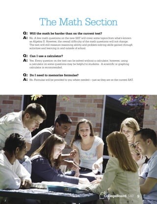 The Math Section
Q:
A:

Q:
A:
Q:
A:

Will the math be harder than on the current test?
No. A few math questions on the new SAT will cover some topics from what’s known
as Algebra II. However, the overall difﬁculty of the math questions will not change.
The test will still measure reasoning ability and problem-solving skills gained through
activities and learning in and outside of school.

Can I use a calculator?
Yes. Every question on the test can be solved without a calculator; however, using
a calculator on some questions may be helpful to students. A scientiﬁc or graphing
calculator is recommended.

Do I need to memorize formulas?
No. Formulas will be provided to you where needed—just as they are on the current SAT.

9

 
