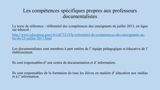 Les compétences spécifiques propres aux professeurs
documentalistes
Le texte de référence : référentiel des compétences des enseignants de juillet 2013, en ligne
sur éduscol :
http://www.education.gouv.fr/cid73215/le-referentiel-de-competences-des-enseignants-au-
bo-du-25-juillet-2013.html
Les documentalistes sont membres à part entière de l’ équipe pédagogique et éducative de l’
établissement.
Ils sont responsables d’ une centre de documentation et d’ information.
Ils sont responsables de la formation de tous les élèves en matière d’ éducation aux médias
et à l’ information.
 
