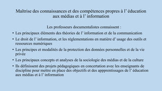 Maîtrise des connaissances et des compétences propres à l’ éducation
aux médias et à l’ information
Les professeurs documentalistes connaissent :
• Les principaux éléments des théories de l’ information et de la communication
• Le droit de l’ information, et les réglementations en matière d’ usage des outils et
ressources numériques
• Les principes et modalités de la protection des données personnelles et de la vie
privée
• Les principaux concepts et analyses de la sociologie des médias et de la culture
• Ils définissent des projets pédagogiques en concertation avec les enseignants de
discipline pour mettre en place des objectifs et des appprentissages de l’ éducation
aux médias et à l’ information
 