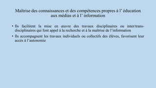 Maîtrise des connaissances et des compétences propres à l’ éducation
aux médias et à l’ information
• Ils facilitent la mise en œuvre des travaux disciplinaires ou inter/trans-
disciplinaires qui font appel à la recherche et à la maîtrise de l’information
• Ils accompagnent les travaux individuels ou collectifs des élèves, favorisent leur
accès à l’autonomie
 