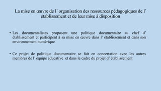 La mise en œuvre de l’ organisation des ressources pédagogiques de l’
établissement et de leur mise à disposition
• Les documentalistes proposent une politique documentaire au chef d’
établissement et participent à sa mise en œuvre dans l’ établissement et dans son
environnement numérique
• Ce projet de politique documentaire se fait en concertation avec les autres
membres de l’ équipe éducative et dans le cadre du projet d’ établissement
 