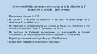 Les responsabilités du centre de ressources et de la diffusion de l’
information au sein de l’ établissement
• Ils organisent et gèrent le CDI
• Ils veillent à la diversité des ressources et des outils en tenant compte de la
situation de leur établissement
• Ils organisent la complémentarité des espaces de travail, ils contribuent à leur
évolution et favorisent l’accès à l’autonomie des élèves
• Ils maîtrisent le traitement documentaire, les fonctionnalités du logiciel
documentaire, le fonctionnement des outils de recherche d’ informations
• Ils participent au volet numérique du projet d’ établissement
• Ils facilitent l’ intégration des ressources numériques
 