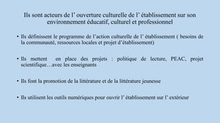 Ils sont acteurs de l’ ouverture culturelle de l’ établissement sur son
environnement éducatif, culturel et professionnel
• Ils définissent le programme de l’action culturelle de l’ établissement ( besoins de
la communauté, ressources locales et projet d’établissement)
• Ils mettent en place des projets : politique de lecture, PEAC, projet
scientifique…avec les enseignants
• Ils font la promotion de la littérature et de la littérature jeunesse
• Ils utilisent les outils numériques pour ouvrir l’ établissement sur l’ extérieur
 