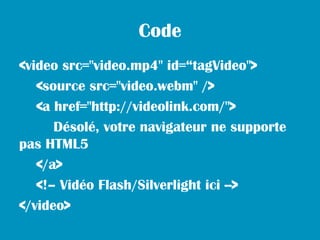 Code
<video src="video.mp4" id=“tagVideo">
   <source src="video.webm" />
   <a href="http://videolink.com/">
      Désolé, votre navigateur ne supporte
pas HTML5
   </a>
   <!– Vidéo Flash/Silverlight ici -->
</video>
 