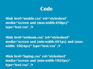 Code
<link href="mobile.css" rel="stylesheet"
media="screen and (max-width:480px)“
type="text/css" />

<link href="netbook.css" rel="stylesheet“
media="screen and (min-width:481px) and (max-
width: 1024px)“ type="text/css" />

<link href="laptop.css" rel="stylesheet"
media="screen and (min-width:1025px)“
type="text/css" />
 