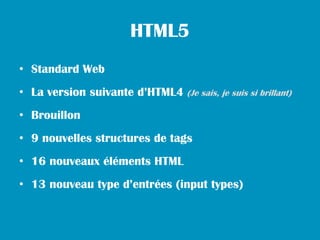 HTML5
• Standard Web
• La version suivante d’HTML4 (Je sais, je suis si brillant)
• Brouillon
• 9 nouvelles structures de tags
• 16 nouveaux éléments HTML
• 13 nouveau type d’entrées (input types)
 