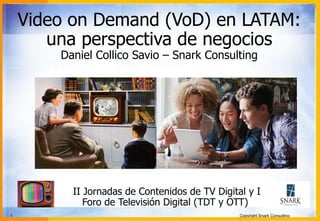 Video on Demand (VoD) en LATAM: 
una perspectiva de negocios 
Daniel Collico Savio – Snark Consulting 
II Jornadas de Contenidos de TV Digital y I 
Foro de Televisión Digital (TDT y OTT) 
1 Copyright Snark Consulting 
 