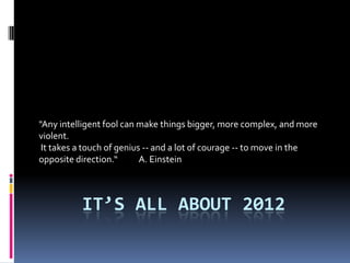 "Any intelligent fool can make things bigger, more complex, and more
violent.
 It takes a touch of genius -- and a lot of courage -- to move in the
opposite direction.       A. Einstein



          ITS ALL ABOUT 2012
 