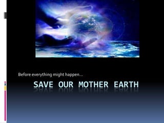 Before everything might happen

       SAVE OUR MOTHER EARTH
 