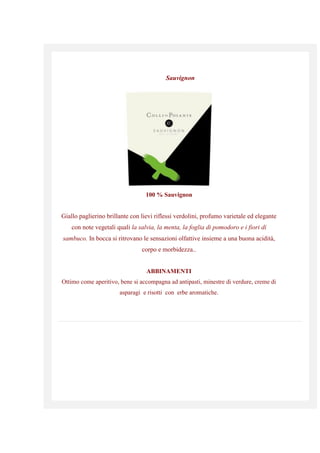 Sauvignon
100 % Sauvignon
Giallo paglierino brillante con lievi riflessi verdolini, profumo varietale ed elegante
con note vegetali quali la salvia, la menta, la foglia di pomodoro e i fiori di
sambuco. In bocca si ritrovano le sensazioni olfattive insieme a una buona acidità,
corpo e morbidezza..
ABBINAMENTI
Ottimo come aperitivo, bene si accompagna ad antipasti, minestre di verdure, creme di
asparagi e risotti con erbe aromatiche.
 