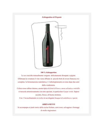Schioppettino di Prepotto
100 % Schioppettino
Le uve raccolte manualmente vengono delicatamente diraspate e pigiate.
Effettuata la svinatura il vino viene affinato in piccole botti di rovere francese ove
completa la fermentazione malolattica. L’imbottigliamento avviene dopo due anni
dalla vendemmia.
Colore rosso rubino intenso, aroma tipico di frutti di bosco, mora selvatica e mirtillo
si mescola armoniosamente con note speziate, in particolare il pepe verde. Sapore
asciutto, fresco, di buona struttura.
Con l’invecchiamento si evolve in un elegante bouquet di sottobosco e spezie.
ABBINAMENTI
Si accompagna ai piatti rustici della cucina friulana, carni rosse, selvaggina e formaggi
di media stagionatura.
 