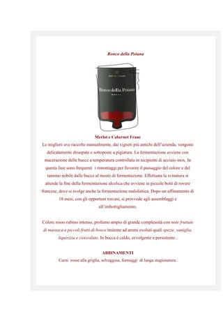 Ronco della Poiana
Merlot e Cabernet Franc
Le migliori uve raccolte manualmente, dai vigneti più antichi dell’azienda, vengono
delicatamente diraspate e sottoposte a pigiatura. La fermentazione avviene con
macerazione delle bucce a temperatura controllata in recipienti di acciaio inox. In
questa fase sono frequenti i rimontaggi per favorire il passaggio del colore e del
tannino nobile dalle bucce al mosto di fermentazione. Effettuata la svinatura si
attende la fine della fermentazione alcolica che avviene in piccole botti di rovere
francese, dove si svolge anche la fermentazione malolattica. Dopo un affinamento di
18 mesi, con gli opportuni travasi, si provvede agli assemblaggi e
all’imbottigliamento.
Colore rosso rubino intenso, profumo ampio di grande complessità con note fruttate
di marasca e piccoli frutti di bosco insieme ad aromi evoluti quali spezie, vaniglia,
liquirizia e cioccolato. In bocca è caldo, avvolgente e persistente..
ABBINAMENTI
Carni rosse alla griglia, selvaggina, formaggi di lunga stagionatura.
 