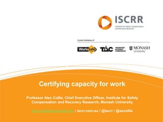 Certifying capacity for work
Professor Alex Collie, Chief Executive Officer, Institute for Safety
Compensation and Recovery Research, Monash University
alex.collie@monash.edu / iscrr.com.au / @iscrr / @axcollie
 