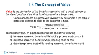 © 2024 Cengage Group. All Rights Reserved.
1-4 The Concept of Value
Value is the perception of the benefits associated with a good, service, or
bundle of goods and services in relation to what a buyer pays.
• Goods or services are perceived favorably by customers if the ratio of
perceived benefits to price to the customer is high.
Value =
Perceived benefits
Price cost to the customer
To increase value, an organization must do one of the following
a) increase perceived benefits while holding price or cost constant
b) increase perceived benefits while reducing price or cost
c) decrease price or cost while holding perceived benefits constant
 