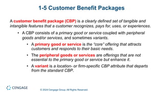 © 2024 Cengage Group. All Rights Reserved.
1-5 Customer Benefit Packages
A customer benefit package (CBP) is a clearly defined set of tangible and
intangible features that a customer recognizes, pays for, uses, or experiences.
• A CBP consists of a primary good or service coupled with peripheral
goods and/or services, and sometimes variants.
• A primary good or service is the “core” offering that attracts
customers and responds to their basic needs.
• The peripheral goods or services are offerings that are not
essential to the primary good or service but enhance it.
• A variant is a location- or firm-specific CBP attribute that departs
from the standard CBP.
 