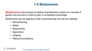 © 2024 Cengage Group. All Rights Reserved.
1-5 Biztainment
Biztainment is the practice of adding entertainment content to a bundle of
goods and services in order to gain a competitive advantage.
Biztainment can be applied to both manufacturing and service settings:
• Manufacturing
• Retail
• Restaurants
• Agriculture
• Lodging
• Telecommunications
 