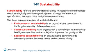 © 2024 Cengage Group. All Rights Reserved.
1-8f Sustainability
Sustainability refers to an organization’s ability to address current business
needs strategically and develop a long-term strategy that embraces
opportunities, manages risks, and preserves resources.
The three main perspectives of sustainability are:
• Environmental sustainability is an organization’s commitment to
the long-term quality of the environment.
• Social sustainability is an organization’s commitment to maintaining
healthy communities and a society that improves the quality of life.
• Economic sustainability is an organization’s commitment to
addressing current business needs and economic vitality.
 