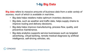 © 2024 Cengage Group. All Rights Reserved.
1-8g Big Data
Big data refers to massive amounts of business data from a wide variety of
sources, much of which is available in real-time.
• Big data helps retailers make optimum inventory decisions.
• Big data, such as weather and traffic data, helps supply chains to
improve routing and delivery decisions.
• Big data helps improve manufacturing, process flow, quality, and
preventive maintenance.
• Big data analytics supports service businesses such as targeted
advertising, virtual banking, remote medical diagnosis by artificial
intelligence, self-driving vehicles, etc.
 