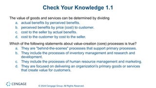 © 2024 Cengage Group. All Rights Reserved.
Check Your Knowledge 1.1
The value of goods and services can be determined by dividing
a. actual benefits by perceived benefits.
b. perceived benefits by price (cost) to customer.
c. cost to the seller by actual benefits.
d. cost to the customer by cost to the seller.
Which of the following statements about value-creation (core) processes is true?
a. They are "behind-the-scenes" processes that support primary processes.
b. They include the processes of inventory management and research and
development.
c. They include the processes of human resource management and marketing.
d. They are focused on delivering an organization's primary goods or services
that create value for customers.
 