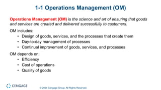 © 2024 Cengage Group. All Rights Reserved.
1-1 Operations Management (OM)
Operations Management (OM) is the science and art of ensuring that goods
and services are created and delivered successfully to customers.
OM includes:
• Design of goods, services, and the processes that create them
• Day-to-day management of processes
• Continual improvement of goods, services, and processes
OM depends on:
• Efficiency
• Cost of operations
• Quality of goods
 