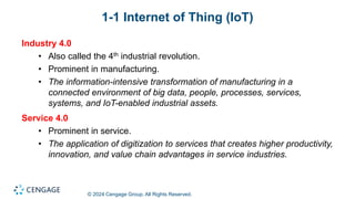 © 2024 Cengage Group. All Rights Reserved.
1-1 Internet of Thing (IoT)
Industry 4.0
• Also called the 4th industrial revolution.
• Prominent in manufacturing.
• The information-intensive transformation of manufacturing in a
connected environment of big data, people, processes, services,
systems, and IoT-enabled industrial assets.
Service 4.0
• Prominent in service.
• The application of digitization to services that creates higher productivity,
innovation, and value chain advantages in service industries.
 