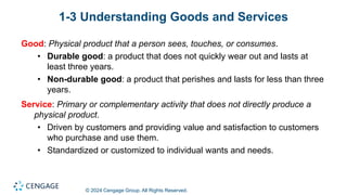 © 2024 Cengage Group. All Rights Reserved.
1-3 Understanding Goods and Services
Good: Physical product that a person sees, touches, or consumes.
• Durable good: a product that does not quickly wear out and lasts at
least three years.
• Non-durable good: a product that perishes and lasts for less than three
years.
Service: Primary or complementary activity that does not directly produce a
physical product.
• Driven by customers and providing value and satisfaction to customers
who purchase and use them.
• Standardized or customized to individual wants and needs.
 