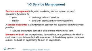 © 2024 Cengage Group. All Rights Reserved.
1-3 Service Management
Service management integrates marketing, human resources, and
operations functions to
• plan
• create
• deliver goods and services
• deal with associated service encounters
A service encounter is an interaction between the customer and the service
provider.
• Service encounters consist of one or more moments of truth.
Moments of truth are any episodes, transactions, or experiences in which a
customer comes into contact with any aspect of the delivery system, however
remote, and has an opportunity to form an impression.
 