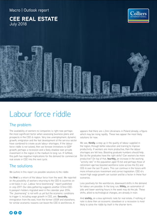 Macro | Outlook report
CEE REAL ESTATE
July 2018
Labour force riddle
The problem
The availability of workers to companies is right now perhaps
the most significant factor when assessing business plans and
prospects in the CEE-6 region. Very low unemployment, dynamic
growth, emigration and the fast development of the service sector
have combined to create acute labour shortages. If the labour
force riddle is not solved, then we foresee limitations to GDP
growth, perhaps a recession and a likely shadow over private
investment in the region in the medium to long run. If fulfilled,
this path has negative implications for the demand for commercial
real estate in CEE into the next cycle.
The solutions
We outline in this report six possible solutions to the riddle:
the first is a return of the labour force from the west. We reported
on the possibility of workers returning to the CEE-6 countries on
a net basis in our „Labour force boomerang“ report published
in July 2017. Our data gathering suggests another 0.5mn CEE-
6 passport-holders migrated west in the calendar year 2016.
The „boomerang“ is not with us yet but the economic conditions
to trigger it, including wage growth in CEE, are. Secondly,
immigration from the east, from the former USSR and elsewhere,
for similar economic reasons can boost the CEE-6 workforces. It
appears that there are c.2mn Ukrainians in Poland already, a figure
which may be rising rapidly. These two appear the most likely
solutions for now.
We see, thirdly, a step up in the quality of labour supplied in
the region, through better education and training to improve
productivity. If workers are more productive, then the labour
shortages are felt less. Boosting graduate numbers should help.
But do the graduates have the right skills? Can workers be more
productive? On top of that, fourthly, an increase in the working
“activity rate” in the population aged 15-64 and perhaps those of
retirement age has boosted workforce sizes across the EU and
CEE-6 over the last 15 years. This can continue in the future with
more infrastructure investment and correct legislation. CEE-6’s
recent high wage growth can sustain and be a factor in these four
scenarios.
Less positively for the workforces, downward shifts in the demand
for labour are possible. In the long run, fifthly, an automation of
jobs and lower working hours in the week may do the job. These
shifts, allied to technological changes, are already in train.
And sixthly, on a less optimistic note for real estate, if nothing of
note is done then an economic slowdown or a recession is most
likely to solve the riddle by itself in the shorter term.
 