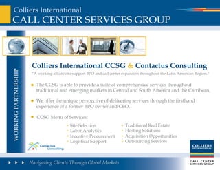 Colliers International
Call Center ServICeS Group



                       Colliers international CCsg & Contactus Consulting
working PartnershiP




                       “a working alliance to support Bpo and call center expansion throughout the latin american region.”

                         the CCSG is able to provide a suite of comprehensive services throughout
                         traditional and emerging markets in Central and South america and the Carribean.

                         We offer the unique perspective of delivering services through the firsthand
                         experience of a former Bpo owner and Ceo.

                         CCSG Menu of Services:
                                            Site Selection                 traditional real estate
                                            labor analytics                Hosting Solutions
                                            Incentive procurement          acquisition opportunities
                                            logistical Support             outsourcing Services



                      Navigating Clients Through Global Markets
 