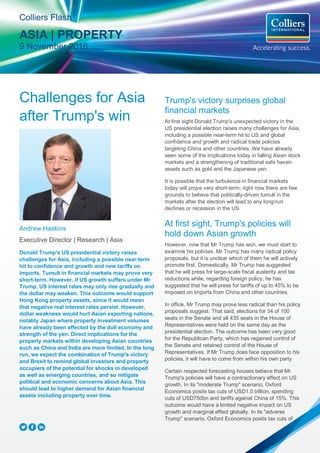 Challenges for Asia
after Trump's win
Andrew Haskins
Executive Director | Research | Asia
Donald Trump's US presidential victory raises
challenges for Asia, including a possible near-term
hit to confidence and growth and new tariffs on
imports. Tumult in financial markets may prove very
short-term. However, if US growth suffers under Mr
Trump, US interest rates may only rise gradually and
the dollar may weaken. This outcome would support
Hong Kong property assets, since it would mean
that negative real interest rates persist. However,
dollar weakness would hurt Asian exporting nations,
notably Japan where property investment volumes
have already been affected by the dull economy and
strength of the yen. Direct implications for the
property markets within developing Asian countries
such as China and India are more limited. In the long
run, we expect the combination of Trump's victory
and Brexit to remind global investors and property
occupiers of the potential for shocks in developed
as well as emerging countries, and so mitigate
political and economic concerns about Asia. This
should lead to higher demand for Asian financial
assets including property over time.
Trump's victory surprises global
financial markets
At first sight Donald Trump's unexpected victory in the
US presidential election raises many challenges for Asia,
including a possible near-term hit to US and global
confidence and growth and radical trade policies
targeting China and other countries. We have already
seen some of the implications today in falling Asian stock
markets and a strengthening of traditional safe haven
assets such as gold and the Japanese yen.
It is possible that the turbulence in financial markets
today will prove very short-term; right now there are few
grounds to believe that politically-driven tumult in the
markets after the election will lead to any long-run
declines or recession in the US.
At first sight, Trump's policies will
hold down Asian growth
However, now that Mr Trump has won, we must start to
examine his policies. Mr Trump has many radical policy
proposals, but it is unclear which of them he will actively
promote first. Domestically, Mr Trump has suggested
that he will press for large-scale fiscal austerity and tax
reductions while, regarding foreign policy, he has
suggested that he will press for tariffs of up to 45% to be
imposed on imports from China and other countries.
In office, Mr Trump may prove less radical than his policy
proposals suggest. That said, elections for 34 of 100
seats in the Senate and all 435 seats in the House of
Representatives were held on the same day as the
presidential election. The outcome has been very good
for the Republican Party, which has regained control of
the Senate and retained control of the House of
Representatives. If Mr Trump does face opposition to his
policies, it will have to come from within his own party
Certain respected forecasting houses believe that Mr
Trump's policies will have a contractionary effect on US
growth. In its "moderate Trump" scenario, Oxford
Economics posits tax cuts of USD1.0 trillion, spending
cuts of USD750bn and tariffs against China of 15%. This
outcome would have a limited negative impact on US
growth and marginal effect globally. In its "adverse
Trump" scenario, Oxford Economics posits tax cuts of
Colliers Flash
ASIA | PROPERTY
9 November 2016
 