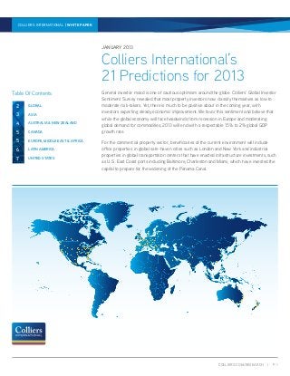 COLLIERS.COM/RESEARCH | P. 1
21 PREDICTIONS FOR 2013 | WHITE PAPER | JANUARY 2013COLLIERS INTERNATIONAL | WHITE PAPER
General investor mood is one of cautious optimism around the globe. Colliers’ Global Investor
Sentiment Survey revealed that most property investors now classify themselves as low to
moderate risk-takers. Yet, there is much to be positive about in the coming year, with
investors expecting steady economic improvement. We favor this sentiment and believe that
while the global economy will face headwinds from recession in Europe and moderating
global demand for commodities, 2013 will end with a respectable 1.5% to 2% global GDP
growth rate.
For the commercial property sector, beneficiaries of the current environment will include
office properties in global safe-haven cities such as London and New York and industrial
properties in global transportation centers that have enacted infrastructure investments, such
as U.S. East Coast ports including Baltimore, Charleston and Miami, which have invested the
capital to prepare for the widening of the Panama Canal.
JANUARY 2013
Colliers International’s
21 Predictions for 2013
Table Of Contents
2 GLOBAL
5 EUROPE, MIDDLE EAST & AFRICA
7 UNITED STATES
6 LATIN AMERICA
5 CANADA
3 ASIA
4 AUSTRALIA & NEW ZEALAND
 