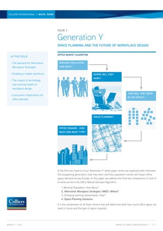 GENERATION Y | WHITE PAPER | ISSUE 3
 COLLIERS INTERNATIONAL | WHITE PAPER




                                        ISSUE 3


                                        Generation Y
                                        SPACE PLANNING AND THE FUTURE OF WORKPLACE DESIGN

                                        OFFICE MARKET ALGORITHM
   IN THIS ISSUE

   >	The
       demand for Alternative               WORKING POPULATION -
    Workplace Strategies                    HOW MANY?

   >	Enabling   a mobile workforce                                       WHERE WILL THEY
                                                                         WORK?
   >	Theimpact of technology
    and working needs on
    workplace design
                                                                                                         HOW WILL THEY WORK
   >	Conclusion:
               Implications for
                                                                                                         IN THE OFFICE?
    office demand




                                                                         SPACE PLANNING?



                                            OFFICE DEMAND - HOW
                                            MUCH AND WHAT TYPE?




                                        In the first two reports of our Generation Y white paper series we explored what motivates
                                        this burgeoning generation, how they work and how population trends will impact office
                                        space demand across Europe. In this paper we address the final two components (2 and 4)
                                        of what we term the Office Market Demand Algorithm:
                                        	    1. Working Population: How Many?
                                        	    2. Alternative Workplace Strategies (AWS): Where?
                                        	    3. Changing working styles/needs: How?
                                        	    4. Space Planning Solutions.
                                        It is the combination of all these factors that will determine both how much office space we
                                        need in future and the type of space required.




MARCH | 2012                                                                                  WWW.COLLIERS.COM/RESEARCH |       P. 1
 