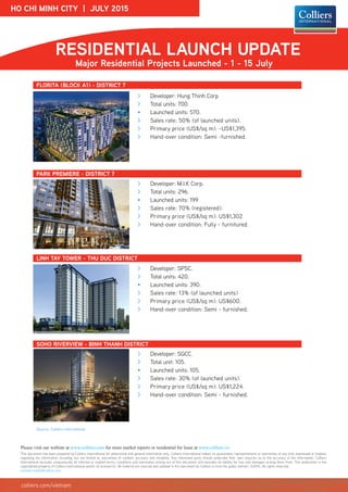 HO CHI MINH CITY | JULY 2015
RESIDENTIAL LAUNCH UPDATE
Major Residential Projects Launched - 1 - 15 July
PARK PREMIERE - DISTRICT 7
LINH TAY TOWER - THU DUC DISTRICT
Source: Colliers International
>> Developer: Hung Thinh Corp
>> Total units: 700.
•	 Launched units: 570.
>> Sales rate: 50% (of launched units).
>> Primary price (US$/sq m): ~US$1,395.
>> Hand-over condition: Semi -furnished.
FLORITA (BLOCK A1) - DISTRICT 7
>> Developer: M.I.K Corp.
>> Total units: 296.
•	 Launched units: 199
>> Sales rate: 70% (registered).
>> Primary price (US$/sq m): US$1,302
>> Hand-over condition: Fully - furnitured.
>> Developer: SPSC.
>> Total units: 420.
•	 Launched units: 390.
>> Sales rate: 13% (of launched units)
>> Primary price (US$/sq m): US$600.
>> Hand-over condition: Semi - furnished.
SOHO RIVERVIEW - BINH THANH DISTRICT
This document has been prepared by Colliers International for advertising and general information only. Colliers International makes no guarantees, representations or warranties of any kind, expressed or implied,
regarding the information including, but not limited to, warranties of content, accuracy and reliability. Any interested party should undertake their own inquiries as to the accuracy of the information. Colliers
International excludes unequivocally all inferred or implied terms, conditions and warranties arising out of this document and excludes all liability for loss and damages arising there from. This publication is the
copyrighted property of Colliers International and/or its licensor(s). All material are sourced and collated in this document by Colliers is from the public domain. ©2015. All rights reserved.
vietnam.media@colliers.com
Please visit our webiste at www.colliers.com for more market reports or residential for lease at www.colliers.vn
colliers.com/vietnam
>> Developer: SGCC.
>> Total unit: 105.
•	 Launched units: 105.
>> Sales rate: 30% (of launched units).
>> Primary price (US$/sq m): US$1,224.
>> Hand-over condition: Semi - furnished.
 