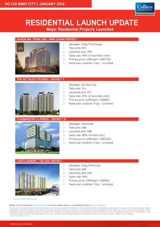 HO CHI MINH CITY | JANUARY 2016
RESIDENTIAL LAUNCH UPDATE
Major Residential Projects Launched
THE ART BLOCK PICASSO - DISTRICT 9
CHARMINGTON LA POINTE - DISTRICT 10
Source: Colliers International
>> Developer: Hung Thinh Group
>> Total units: 872
•	 Launched units: 290
>> Sales rate: 90% (of launched units)
>> Primary price (US$/sqm): US$1,700
>> Hand-over condition: Fully - furnished
SAIGON MIA TRUNG SON - BINH CHANH DISTRICT
>> Developer: Gia Hoa Corp.
>> Total units: 514
•	 Launched units: 514
>> Sales rate: 81% (of launched units)
>> Primary price (US$/sqm): US$850
>> Hand-over condition: Fully - furnished
>> Developer: Sacomreal
>> Total units: 508
•	 Launched units: 508
>> Sales rate: 80% (of total units)
>> Primary price (US$/sqm): US$1,400
>> Hand-over condition: Fully - furnished
LAVITA GARDEN - THU DUC DISTRICT
This document has been prepared by Colliers International for advertising and general information only. Colliers International makes no guarantees, representations or warranties of any kind, expressed or implied,
regarding the information including, but not limited to, warranties of content, accuracy and reliability. Any interested party should undertake their own inquiries as to the accuracy of the information. Colliers
International excludes unequivocally all inferred or implied terms, conditions and warranties arising out of this document and excludes all liability for loss and damages arising there from. This publication is the
copyrighted property of Colliers International and/or its licensor(s). All material are sourced and collated in this document by Colliers is from the public domain. ©2016. All rights reserved.
vietnam.media@colliers.com
Please visit our webiste at www.colliers.com for more market reports or residential for lease at www.colliers.vn
colliers.com/vietnam
>> Developer: Hung Thinh Corp.
>> Total units: 648
•	 Launched units: 648
>> Sales rate: 95%
>> Primary price (US$/sqm): US$960
>> Hand-over condition: Fully - furnished
 