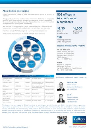 COLLIERS INTERNATIONAL | VIETNAM
HO CHI MINH CITY
18HBT Building, 4th floor
16-18 Hai Ba Trung Street,
Ben Nghe Ward, District 1
HCMC, Vietnam
Tel: + 84 8 3827 5665
HANOI
Room A52, 5th Floor
68 Nguyen Du Street,
Hai Ba Trung District, Hanoi, Vietnam
Tel: +84 8 3827 5665
502 offices in
67 countries on
6 continents
Accelerating success
DAVID JACKSON
General Director
david.jackson@colliers.com
+84 8 3827 5665
About Colliers International
Colliers International is a leader in global real estate services, defined by our spirit of
enterprise.
Through a culture of service excellence and a shared sense of initiative, we integrate the
resources of real estate specialists worldwide to accelerate the success of our partners.
We connect through a shared set of values that shape a collaborative environment throughout
our organization that is unsurpassed in the industry.
With more than 100 professionals in 2 offices in Vietnam, the team is market driven and
has proven and successful track record with both international and local experience.
From Hanoi to Ho Chi Minh City, we provide a full range of real estate services
The foundation of our services is the strength and depth of our experience.
Publication Coverage Frequency Content Availability
Knowledge Report/
Market Insights
Vietnam Cities Quarterly All market sectors Publicly available
Investment report Vietnam Quarterly Economic updates and
Investment highlights
Publicly available
CBD Report HCMC CBD Monthly Office, Retail, Hotel and
Serviced Apartment
Publicly available
Residential launch
update
HCMC Monthly Residential Publicly available
Asia Pacific Office
Report
Asia Pacific
including Vietnam
Quarterly Office market Publicly available
Vietnam Property
Market Report
Vietnam cities Quarterly All market sectors On subscription
Development
Recommendation
Vietnam cities At request All market sectors On subscription
$2.30
billion in
annual revenue
158
million square meter
under management
16,300
professionals
and staff
This document has been prepared by Colliers International for advertising and general information only. Colliers International makes no guarantees,
representations or warranties of any kind, expressed or implied, regarding the information including, but not limited to, warranties of content,
accuracy and reliability. Any interested party should undertake their own inquiries as to the accuracy of the information. Colliers International
excludes unequivocally all inferred or implied terms, conditions and warranties arising out of this document and excludes all liability for loss and
damages arising there from. This publication is the copyrighted property of Colliers International and/or its licensor(s). ©2016. All rights reserved.
For further information, please contact us:
VIETNAM | RESEARCH  FORECAST REPORT
©2016 Colliers International Research www.colliers.com/vietnam
HA VO
Research Manager
ha.vo@colliers.com
+84 8 3827 5665
 