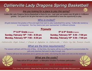 Collierville Lady Dragons Spring Basketball
                           Are you looking for a place to play this spring?
  Collierville Lady Dragons Spring Basketball is there for you. Last year we hosted over 40 girls in 4 different
            grades. Our goal is for all girls that want to play basketball to have the opportunity to play.

                                                 Who is invited?
  All girls between the grades of five and eight that want to play basketball this spring. Collierville residency
                   is not required. Our four teams last year represented 12 different schools.

                                                     Tryouts
           7th & 8th Grade (2 teams)                                       5th & 6th Grade (2 teams)
   Sunday, February 18th 7:00 – 8:30 pm                            Sunday, February 18th 5:30 – 7:00 pm
   Monday, February 19th 7:00 – 8:30 pm                            Monday, February 19th 5:30 – 7:00 pm

Collierville High School / Frank & Byhalia in Collierville / Enter by the Tennis Courts

                                  What are the time requirements?
  The season will last until the end of May. At that time, the teams will be re-configured to accommodate the
                                 girls and coaches that want to play through July.
    Teams will have two practices and 2 games per week, one during the week and one on the weekend.

                                             What are the costs?
                  Fees will be $75 per player + a Memphis Grizzlies Fundraiser participation.

                         GO DRAGONS!!!                           GO DRAGONS!!!
             If you have any questions, please feel free to contact Jimmy Knight: jimmy@colliervillesuppers.com
 