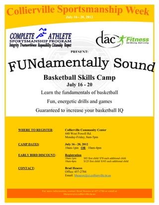 July 16 - 20, 2012




                                      PRESENT:




               Basketball Skills Camp
                                   July 16 - 20
              Learn the fundamentals of basketball
                  Fun, energetic drills and games
           Guaranteed to increase your basketball IQ


WHERE TO REGISTER:               Collierville Community Center
                                 440 West Powell Rd.
                                 Monday-Friday, 8am-5pm

CAMP DATES:                      July 16 - 20, 2012
                                 10am-1pm OR 10am-4pm

EARLY BIRD DISCOUNT:             Registration
                                 10am-1pm         $85 first child/ $70 each additional child
                                 10am-4pm         $125 first child/ $105 each additional child

CONTACT:                         Brad Heacox
                                 Office: 457-2784
                                 Email: bheacox@ci.collierville.tn.us



              For more information, contact Brad Heacox at 457-2784 or email at
                                bheacox@ci.collierville.tn.us
 