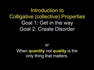 Introduction to
Colligative (collective) Properties
Goal 1: Get in the way
Goal 2: Create Disorder
or
When quantity not quality is the
only thing that matters.
 