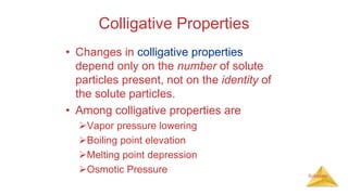 Solutions
Colligative Properties
• Changes in colligative properties
depend only on the number of solute
particles present, not on the identity of
the solute particles.
• Among colligative properties are
Vapor pressure lowering
Boiling point elevation
Melting point depression
Osmotic Pressure
 