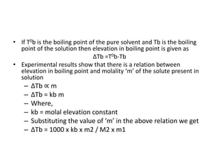 • If T0b is the boiling point of the pure solvent and Tb is the boiling
point of the solution then elevation in boiling point is given as
∆Tb =T0b-Tb
• Experimental results show that there is a relation between
elevation in boiling point and molality ‘m’ of the solute present in
solution
– ∆Tb ∝ m
– ∆Tb = kb m
– Where,
– kb = molal elevation constant
– Substituting the value of ‘m’ in the above relation we get
– ∆Tb = 1000 x kb x m2 / M2 x m1
 