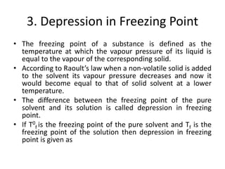 3. Depression in Freezing Point
• The freezing point of a substance is defined as the
temperature at which the vapour pressure of its liquid is
equal to the vapour of the corresponding solid.
• According to Raoult’s law when a non-volatile solid is added
to the solvent its vapour pressure decreases and now it
would become equal to that of solid solvent at a lower
temperature.
• The difference between the freezing point of the pure
solvent and its solution is called depression in freezing
point.
• If T0
f is the freezing point of the pure solvent and Tf is the
freezing point of the solution then depression in freezing
point is given as
 