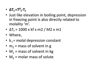 • ∆Tf =T0
f-Tf
• Just like elevation in boiling point, depression
in freezing point is also directly related to
molality ‘m’.
• ∆Tf = 1000 x kf x m2 / M2 x m1
• Where,
• kf = molal depression constant
• m2 = mass of solvent in g
• M1 = mass of solvent in kg
• M2 = molar mass of solute
 